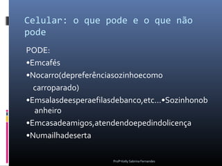 Celular: o que pode e o que não
pode
PODE:
•Emcafés
•Nocarro(depreferênciasozinhoecomo
  carroparado)
•Emsalasdeesperaefilasdebanco,etc...•Sozinhonob
  anheiro
•Emcasadeamigos,atendendoepedindolicença
•Numailhadeserta

                      Profª Kelly Sabrina Fernandes
 