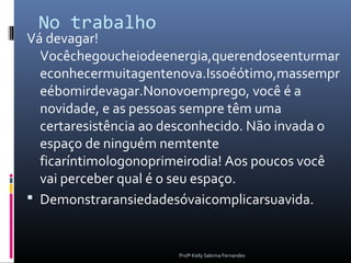 No trabalho
Vá devagar!
  Vocêchegoucheiodeenergia,querendoseenturmar
  econhecermuitagentenova.Issoéótimo,massempr
  eébomirdevagar.Nonovoemprego, você é a
  novidade, e as pessoas sempre têm uma
  certaresistência ao desconhecido. Não invada o
  espaço de ninguém nemtente
  ficaríntimologonoprimeirodia! Aos poucos você
  vai perceber qual é o seu espaço.
 Demonstraransiedadesóvaicomplicarsuavida.


                       Profª Kelly Sabrina Fernandes
 