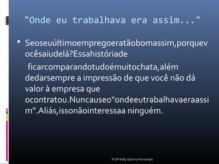 "Onde eu trabalhava era assim..."

 Seoseuúltimoempregoeratãobomassim,porquev
 ocêsaiudelá?Essahistóriade
  ficarcomparandotudoémuitochata,além
 dedarsempre a impressão de que você não dá
 valor à empresa que
 ocontratou.Nuncauseo"ondeeutrabalhavaeraassi
 m".Aliás,issonãointeressaa ninguém.




                     Profª Kelly Sabrina Fernandes
 