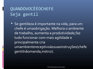 QUANDOVOCÊÉOCHEFE
Seja gentil
 Se gentileza é importante na vida, para um
  chefe é umaobrigação. Melhora o ambiente
  de trabalho, aumenta a produtividade,faz
  tudo funcionar com mais agilidade e
  principalmente cria
  umambientereceptivoàssuasinstruções(chefe
  gentilnãomanda,instrui).


                      Profª Kelly Sabrina Fernandes
 