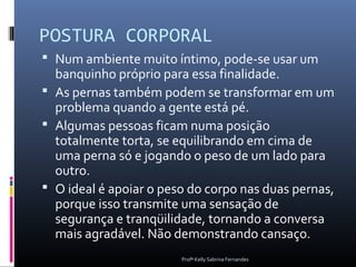 POSTURA CORPORAL
 Num ambiente muito íntimo, pode-se usar um
  banquinho próprio para essa finalidade.
 As pernas também podem se transformar em um
  problema quando a gente está pé.
 Algumas pessoas ficam numa posição
  totalmente torta, se equilibrando em cima de
  uma perna só e jogando o peso de um lado para
  outro.
 O ideal é apoiar o peso do corpo nas duas pernas,
  porque isso transmite uma sensação de
  segurança e tranqüilidade, tornando a conversa
  mais agradável. Não demonstrando cansaço.
                        Profª Kelly Sabrina Fernandes
 