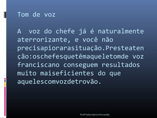 Tom de voz

A voz do chefe já é naturalmente
aterrorizante, e você não
precisapiorarasituação.Presteaten
ção:oschefesquetêmaqueletomde voz
franciscano conseguem resultados
muito maiseficientes do que
aquelescomvozdetrovão.



                Profª Kelly Sabrina Fernandes
 