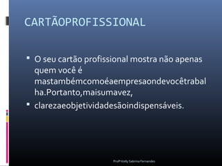 CARTÃOPROFISSIONAL

 O seu cartão profissional mostra não apenas
  quem você é
  mastambémcomoéaempresaondevocêtrabal
  ha.Portanto,maisumavez,
 clarezaeobjetividadesãoindispensáveis.




                      Profª Kelly Sabrina Fernandes
 