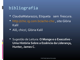bibliografia
 ClaudiaMatarazzo, Etiqueta sem frescura.
 http://chic.ig.com.br/acho-chic , site Glória
  Kalil
 Alô, chics!, Glória Kalil

 Sugestão de Leitura: O Monge e o Executivo -
  Uma História Sobre a Essência da Liderança,
  Hunter, James C.


                         Profª Kelly Sabrina Fernandes
 