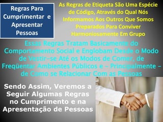 Regras Para
Cumprimentar e
Apresentar
Pessoas

As Regras de Etiqueta São Uma Espécie
de Código, Através do Qual Nós
Informamos Aos Outros Que Somos
Preparados Para Conviver
Harmoniosamente Em Grupo

Essas Regras Tratam Basicamente do
Comportamento Social e Englobam Desde o Modo
de Vestir-se Até os Modos de Comer, de
Freqüentar Ambientes Públicos e – Principalmente –
de Como se Relacionar Com as Pessoas

Sendo Assim, Veremos a
Seguir Algumas Regras
no Cumprimento e na
Apresentação de Pessoas

 