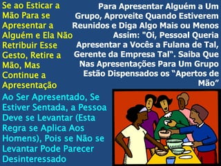 Se ao Esticar a
Para Apresentar Alguém a Um
Mão Para se
Grupo, Aproveite Quando Estiverem
Apresentar a
Reunidos e Diga Algo Mais ou Menos
Assim: "Oi, Pessoal Queria
Alguém e Ela Não
Apresentar a Vocês a Fulana de Tal,
Retribuir Esse
Gerente da Empresa Tal“. Saiba Que
Gesto, Retire a
Nas Apresentações Para Um Grupo
Mão, Mas
Estão Dispensados os “Apertos de
Continue a
Mão”
Apresentação
Ao Ser Apresentado, Se
Estiver Sentada, a Pessoa
Deve se Levantar (Esta
Regra se Aplica Aos
Homens), Pois se Não se
Levantar Pode Parecer
Desinteressado

 