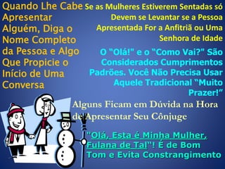 Quando Lhe Cabe Se as Mulheres Estiverem Sentadas só
Devem se Levantar se a Pessoa
Apresentar
Apresentada For a Anfitriã ou Uma
Alguém, Diga o
Senhora de Idade
Nome Completo
da Pessoa e Algo
O “Olá!" e o “Como Vai?" São
Considerados Cumprimentos
Que Propicie o
Padrões. Você Não Precisa Usar
Início de Uma
Aquele Tradicional “Muito
Conversa
Prazer!”

Alguns Ficam em Dúvida na Hora
de Apresentar Seu Cônjuge
"Olá, Esta é Minha Mulher,
Fulana de Tal“! É de Bom
Tom e Evita Constrangimento

 