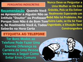 Nunca Deve-se Perguntar a
PERGUNTAS INDISCRETAS
Uma Mulher se Ela Está
Recomendação: Quando Você Grávida, Pois se Ela Estiver
se Apresentar a Alguém Não se Realmente Esperando um
Bebê Não há Problema. Por
Intitule “Doutor” ou Professor”
Porque Isso Não é de Bom TomOutro Lado, se Ela Só Tiver
e, Se Realmente Você é, Todos Engordado, a Situação Será
Constrangedora
Saberão na Hora Certa
ETIQUETA AO TELEFONE

Ter Bons Modos ao
Telefone Pode Fazer Uma
Enorme Diferença na
Carreira de Uma Pessoa.
Veremos a Seguir Como
Evitar Erros Comuns

 