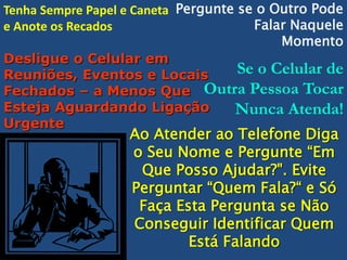 Tenha Sempre Papel e Caneta Pergunte se o Outro Pode
Falar Naquele
e Anote os Recados
Momento
Desligue o Celular em
Se o Celular de
Reuniões, Eventos e Locais
Fechados – a Menos Que Outra Pessoa Tocar
Esteja Aguardando Ligação
Nunca Atenda!
Urgente

Ao Atender ao Telefone Diga
o Seu Nome e Pergunte “Em
Que Posso Ajudar?". Evite
Perguntar “Quem Fala?“ e Só
Faça Esta Pergunta se Não
Conseguir Identificar Quem
Está Falando

 