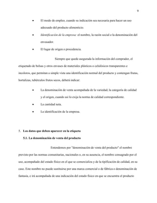 9 
 El modo de empleo, cuando su indicación sea necesaria para hacer un uso 
adecuado del producto alimenticio. 
 Identificación de la empresa: el nombre, la razón social o la denominación del 
envasador. 
 El lugar de origen o procedencia. 
Siempre que quede asegurada la información del comprador, el 
etiquetado de bolsas y otros envases de materiales plásticos o celulósicos transparentes e 
incoloros, que permitan a simple vista una identificación normal del producto y contengan frutas, 
hortalizas, tubérculos frutos secos, deberá indicar: 
 La denominación de venta acompañada de la variedad, la categoría de calidad 
y el origen, cuando así lo exija la norma de calidad correspondiente. 
 La cantidad neta. 
 La identificación de la empresa. 
5. Los datos que deben aparecer en la etiqueta 
5.1. La denominación de venta del producto 
Entendemos por "denominación de venta del producto" el nombre 
previsto por las normas comunitarias, nacionales o, en su ausencia, el nombre consagrado por el 
uso, acompañado del estado físico en el que se comercializa y de la tipificación de calidad, en su 
caso. Este nombre no puede sustituirse por una marca comercial o de fábrica o denominación de 
fantasía, e irá acompañada de una indicación del estado físico en que se encuentra el producto 
 
