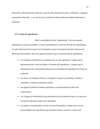 10 
alimenticio o del tratamiento específico a que ha sido sometido (en polvo, liofilizado, congelado, 
concentrado, ahumado...), en caso de que la omisión de dicha indicación pudiera inducirnos a 
confusión. 
5.2. La lista de ingredientes 
Debe ir precedida del título "ingredientes" o de una mención 
apropiada que incluya tal palabra, y estará constituida por la mención de todos los ingredientes 
en orden decreciente de sus pesos en el momento en que se incorporen durante el proceso de 
fabricación del producto. Pero hay algunos productos que no precisan lista de ingredientes: 
 Los productos alimenticios constituidos por un solo ingrediente, siempre que la 
denominación de venta sea idéntica al nombre del ingrediente, o siempre que la 
denominación de venta permita determinar la naturaleza del ingrediente sin riesgo de 
confusión. 
 Las frutas, las hortalizas frescas y las patatas, excepto las mondadas, cortadas o 
sometidas a cualquier tratamiento similar. 
 Las aguas de bebida envasadas gasificadas cuya denominación señale esta 
característica. 
 Los vinagres de fermentación que procedan de un solo producto base a los que no se 
les haya incorporado ningún otro ingrediente. 
 Los quesos, la mantequilla, la leche y la nata fermentadas, siempre que no se les 
hayan añadido más ingredientes que productos lácteos, enzimas y cultivos de 
 