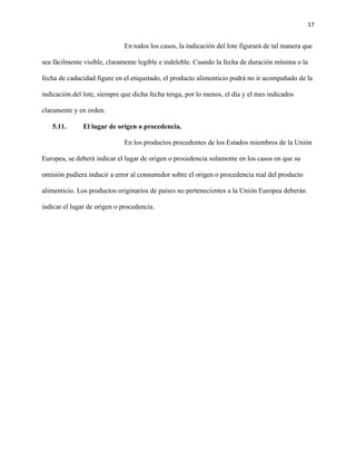 17 
En todos los casos, la indicación del lote figurará de tal manera que 
sea fácilmente visible, claramente legible e indeleble. Cuando la fecha de duración mínima o la 
fecha de caducidad figure en el etiquetado, el producto alimenticio podrá no ir acompañado de la 
indicación del lote, siempre que dicha fecha tenga, por lo menos, el día y el mes indicados 
claramente y en orden. 
5.11. El lugar de origen o procedencia. 
En los productos procedentes de los Estados miembros de la Unión 
Europea, se deberá indicar el lugar de origen o procedencia solamente en los casos en que su 
omisión pudiera inducir a error al consumidor sobre el origen o procedencia real del producto 
alimenticio. Los productos originarios de países no pertenecientes a la Unión Europea deberán 
indicar el lugar de origen o procedencia. 
 