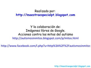 Realizado por:  http://maestraespecialpt.blogspot.com Y la colaboración de: Imágenes libres de Google. Acciones contra los mitos del autismo http://autismosinmitos.blogspot.com/p/mitos.html http://www.facebook.com/l.php?u=http%3A%2F%2Fautismosinmitos.blogspot.com%2Fp%2Fmitos.html&h=qAQC8-HmvAQB-qXo_wiD5oGy5B-sn9a3jaVzh5miNTkNkfg http://maestraespecialpt.blogspot.com 