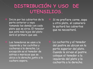Inicie por los cubiertos de la parte exterior y vaya tomando los demás con cada plato que se sirva. El tenedor que está más lejos del plato será el primero que use. Los tenedores se usan a la izquierda y los cuchillos y cucharas a la derecha. La excepción es el tenedor de ostras o mariscos que se ubica a la derecha junto a la cuchara sopera. Si no prefiere carne, sopa u otro plato, el camarero le quitará los cubiertos que no necesitará. La cucharita y el tenedor del postre se ubican en la parte superior del plato. Cuando le sirvan el postre coloque el tenedor a la izquierda del plato y la cucharita a la derecha . 