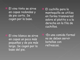 El vino tinto se sirve en copas redondas y de pie corto. Se cogen por la base. El vino blanco se sirve en copas un poco más pequeñas y de pie más largo. Se cogen por la base del pie. El cuchillo para la mantequilla se utiliza en forma transversal sobre el platito o a la derecha en la fila de cuchillos. • En una comida formal no se deben servir botellas con refrescos. 