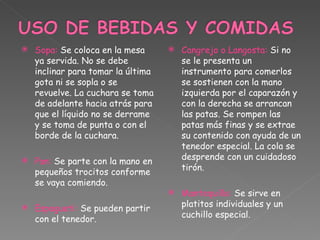 Sopa:  Se coloca en la mesa ya servida. No se debe inclinar para tomar la última gota ni se sopla o se revuelve. La cuchara se toma de adelante hacia atrás para que el líquido no se derrame y se toma de punta o con el borde de la cuchara. Pan:  Se parte con la mano en pequeños trocitos conforme se vaya comiendo. Espagueti:  Se pueden partir con el tenedor. Cangrejo o Langosta:  Si no se le presenta un instrumento para comerlos se sostienen con la mano izquierda por el caparazón y con la derecha se arrancan las patas. Se rompen las patas más finas y se extrae su contenido con ayuda de un tenedor especial. La cola se desprende con un cuidadoso tirón. Mantequilla:  Se sirve en platitos individuales y un cuchillo especial. 