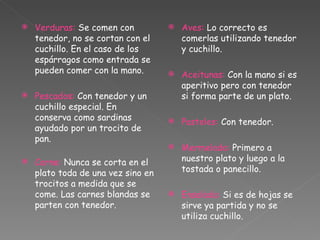 Verduras:  Se comen con tenedor, no se cortan con el cuchillo. En el caso de los espárragos como entrada se pueden comer con la mano. Pescados:  Con tenedor y un cuchillo especial. En conserva como sardinas ayudado por un trocito de pan.   Carne:  Nunca se corta en el plato toda de una vez sino en trocitos a medida que se come. Las carnes blandas se parten con tenedor. Aves:  Lo correcto es comerlas utilizando tenedor y cuchillo. Aceitunas:  Con la mano si es aperitivo pero con tenedor si forma parte de un plato. Pasteles:  Con tenedor. Mermelada:  Primero a nuestro plato y luego a la tostada o panecillo. Ensalada:  Si es de hojas se sirve ya partida y no se utiliza cuchillo. 