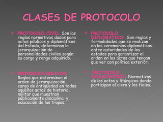 PROTOCOLO CIVIL :  Son las reglas normativas dadas para actos públicos y diplomáticos del Estado, determinan la jerarquización de personalidades civiles según su cargo y rango adquirido.   PROTOCOLO MILITAR :  Reglas que determinan el orden de jerarquización, cargo de antigüedad en todos aquellos actos de historia, militar que muestran públicamente disciplina  y educación de las tropas.   PROTOCOLO DIPLOMÁTICO:  Son reglas y formalidades que se realizan en las ceremonias diplomáticas entre autoridades de los estados para garantizar el orden en los actos que tengan que ver con política exterior.      PROTOCOLO ECLESIÁSTICO:  Normativas de los actos y litúrgicos donde participan el clero y los fieles. 
