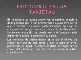 En la tarjeta se puede encontrar el nombre completo de la persona que le han presentado o alguna otra con la que va a tratar o a conocer posteriormente, su cargo, la empresa a la que pertenece, su dirección, teléfono, etc. De forma resumida  se puede ver la información más importante sobre la persona y su cargo. Las tarjetas de visita deben estar en el idioma de origen por una de sus caras y por la otra en otro, preferible el inglés.  Siempre se debe entregar por la cara  del idioma en que las dos personas se están comunicando. 