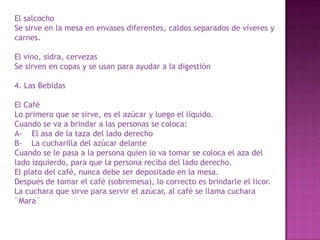 El salcocho
Se sirve en la mesa en envases diferentes, caldos separados de víveres y
carnes.
El vino, sidra, cervezas
Se sirven en copas y se usan para ayudar a la digestión
4. Las Bebidas
El Café
Lo primero que se sirve, es el azúcar y luego el líquido.
Cuando se va a brindar a las personas se coloca:
A- El asa de la taza del lado derecho
B- La cucharilla del azúcar delante
Cuando se le pasa a la persona quien lo va tomar se coloca el aza del
lado izquierdo, para que la persona reciba del lado derecho.
El plato del café, nunca debe ser depositado en la mesa.
Después de tomar el café (sobremesa), lo correcto es brindarle el licor.
La cuchara que sirve para servir el azúcar, al café se llama cuchara
¨Mara¨
 
