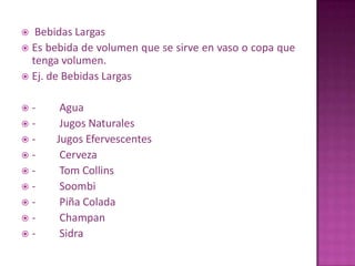  Bebidas Largas
 Es bebida de volumen que se sirve en vaso o copa que
tenga volumen.
 Ej. de Bebidas Largas
 - Agua
 - Jugos Naturales
 - Jugos Efervescentes
 - Cerveza
 - Tom Collins
 - Soombi
 - Piña Colada
 - Champan
 - Sidra
 
