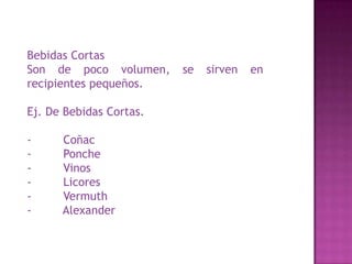 Bebidas Cortas
Son de poco volumen, se sirven en
recipientes pequeños.
Ej. De Bebidas Cortas.
- Coñac
- Ponche
- Vinos
- Licores
- Vermuth
- Alexander
 