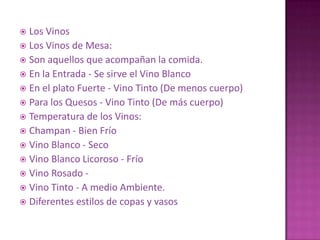  Los Vinos
 Los Vinos de Mesa:
 Son aquellos que acompañan la comida.
 En la Entrada - Se sirve el Vino Blanco
 En el plato Fuerte - Vino Tinto (De menos cuerpo)
 Para los Quesos - Vino Tinto (De más cuerpo)
 Temperatura de los Vinos:
 Champan - Bien Frío
 Vino Blanco - Seco
 Vino Blanco Licoroso - Frío
 Vino Rosado -
 Vino Tinto - A medio Ambiente.
 Diferentes estilos de copas y vasos
 