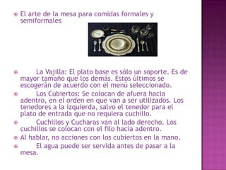 El arte de la mesa para comidas formales y
semiformales
 La Vajilla: El plato base es sólo un soporte. Es de
mayor tamaño que los demás. Estos últimos se
escogerán de acuerdo con el menú seleccionado.
 Los Cubiertos: Se colocan de afuera hacia
adentro, en el orden en que van a ser utilizados. Los
tenedores a la izquierda, salvo el tenedor para el
plato de entrada que no requiera cuchillo.
 Cuchillos y Cucharas van al lado derecho. Los
cuchillos se colocan con el filo hacia adentro.
 Al hablar, no acciones con los cubiertos en la mano.
 El agua puede ser servida antes de pasar a la
mesa.
 