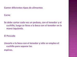 Comer diferentes tipos de alimentos
Carne
Se debe cortar cada vez un pedazo, con el tenedor y el
cuchillo, luego se lleva a la boca con el tenedor en la
mano izquierda.
El Pescado
Llevarlo a la boca con el tenedor y sólo se emplea el
cuchillo para separar las
espinas.
 