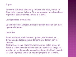 El pan
Se come quitando pedazos y se lleva a la boca, nunca se
lleva todo el pan a la boca. Si se desea poner mantequilla se
le pone al pedazo que se llevará a la boca.
Las legumbres y ensaladas
Se comen con el tenedor, nunca se deben mezclar con otro
tipo de alimentos.
Las frutas
Peras, melones, melocotones, guineo, entre otras, se
dividen en pedazos según su tamaño y se toman con el
tenedor.
Aceituna, cerezas, naranjas, fresas, uvas, entre otras, se
llevan a la boca con la mano o con una cucharilla luego las
semillas se reciben en la mano discretamente. En el caso de
las uvas se puede tomar un racimo pequeño en la mano.
 