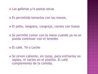  Las galletas y/o pastas secas
 Es permitido tomarlos con las manos.
 El pollo, langosta, cangrejo, carnes con hueso
 Se permite comer con la mano cuando ya no se
pueda continuar con el tenedor.
 El café, Té o Leche
 Se sirven caliente, en tazas, para enfriarlos no
soples, ni vacíes en el platillo. El café
complemento de la comida.
 
