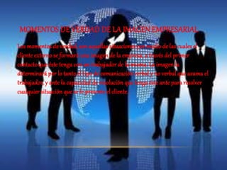 MOMENTOS DE VERDAD DE LA IMAGEN EMPRESARIAL 
Los momentos de verdad, son aquellas situaciones por medio de las cuales el 
cliente externo se formará una imagen de la empresa, a través del primer 
contacto que éste tenga con un trabajador de la misma. La imagen la 
determinará por lo tanto el tipo de comunicación verbal y no verbal que asuma el 
trabajador, y ante la capacidad de resolución que tenga éste ante para resolver 
cualquier situación que se le presente el cliente. 
 