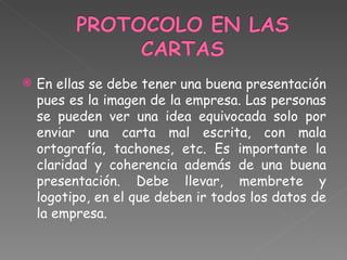  En ellas se debe tener una buena presentación
pues es la imagen de la empresa. Las personas
se pueden ver una idea equivocada solo por
enviar una carta mal escrita, con mala
ortografía, tachones, etc. Es importante la
claridad y coherencia además de una buena
presentación. Debe llevar, membrete y
logotipo, en el que deben ir todos los datos de
la empresa.
 