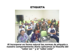 ETIQUETA
Al incorporar en forma natural las normas de etiqueta a
nuestro comportamiento diario aplicamos la filosofía del
“saber ser “ y el “saber estar”
 