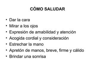 CÓMO SALUDAR
• Dar la cara
• Mirar a los ojos
• Expresión de amabilidad y atención
• Acogida cordial y consideración
• Estrechar la mano
• Apretón de manos, breve, firme y cálido
• Brindar una sonrisa
 