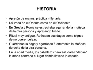 HISTORIA
• Apretón de manos, práctica milenaria.
• Utilizada en el Oriente como en el Occidente.
• En Grecia y Roma se estrechaba agarrando la muñeca
de la otra persona y apretando fuerte.
• Ritual muy antiguo. Retiraban sus dagas como signos
de no querer pelear.
• Guardaban la daga y agarraban fuertemente la muñeca
derecha de la otra persona.
• En la edad media, los caballeros para saludarse "daban"
la mano contraria al lugar donde llevaba la espada.
 