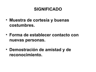 SIGNIFICADO
• Muestra de cortesía y buenas
costumbres.
• Forma de establecer contacto con
nuevas personas.
• Demostración de amistad y de
reconocimiento.
 