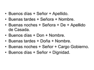 • Buenos días + Señor + Apellido.
• Buenas tardes + Señora + Nombre.
• Buenas noches + Señora + De + Apellido
de Casada.
• Buenos días + Don + Nombre.
• Buenas tardes + Doña + Nombre.
• Buenas noches + Señor + Cargo Gobierno.
• Buenos días + Señor + Dignidad.
 