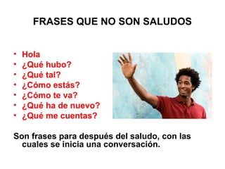 FRASES QUE NO SON SALUDOS
• Hola
• ¿Qué hubo?
• ¿Qué tal?
• ¿Cómo estás?
• ¿Cómo te va?
• ¿Qué ha de nuevo?
• ¿Qué me cuentas?
Son frases para después del saludo, con las
cuales se inicia una conversación.
 
