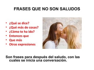 FRASES QUE NO SON SALUDOS
• ¿Qué se dice?
• ¿Qué más de cosas?
• ¿Cómo te ha ido?
• Entonces que
• Que más
• Otras expresiones
Son frases para después del saludo, con las
cuales se inicia una conversación.
 