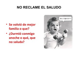 NO RECLAME EL SALUDO
• Se volvió de mejor
familia o que?
• ¿Durmió conmigo
anoche o qué, que
no saluda?
 