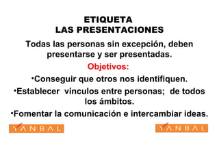 ETIQUETA
LAS PRESENTACIONES
Todas las personas sin excepción, deben
presentarse y ser presentadas.
Objetivos:
•Conseguir que otros nos identifiquen.
•Establecer vínculos entre personas; de todos
los ámbitos.
•Fomentar la comunicación e intercambiar ideas.
 