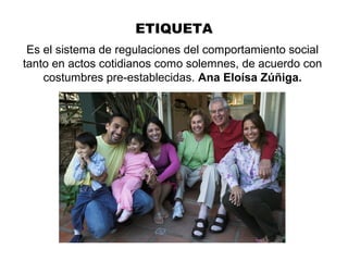 ETIQUETA
Es el sistema de regulaciones del comportamiento social
tanto en actos cotidianos como solemnes, de acuerdo con
costumbres pre-establecidas. Ana Eloísa Zúñiga.
 