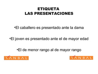ETIQUETA
LAS PRESENTACIONES
•El caballero es presentado ante la dama
•El joven es presentado ante el de mayor edad
•El de menor rango al de mayor rango
 