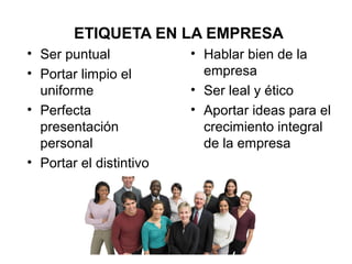 ETIQUETA EN LA EMPRESA
• Ser puntual
• Portar limpio el
uniforme
• Perfecta
presentación
personal
• Portar el distintivo
• Hablar bien de la
empresa
• Ser leal y ético
• Aportar ideas para el
crecimiento integral
de la empresa
 
