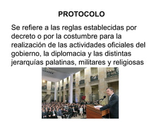 Se refiere a las reglas establecidas por
decreto o por la costumbre para la
realización de las actividades oficiales del
gobierno, la diplomacia y las distintas
jerarquías palatinas, militares y religiosas
PROTOCOLO
 