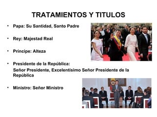 TRATAMIENTOS Y TITULOS
• Papa: Su Santidad, Santo Padre
• Rey: Majestad Real
• Príncipe: Alteza
• Presidente de la República:
Señor Presidente, Excelentísimo Señor Presidente de la
República
• Ministro: Señor Ministro
 
