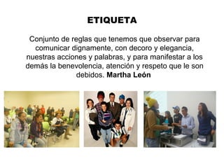 ETIQUETA
Conjunto de reglas que tenemos que observar para
comunicar dignamente, con decoro y elegancia,
nuestras acciones y palabras, y para manifestar a los
demás la benevolencia, atención y respeto que le son
debidos. Martha León
 