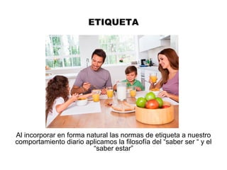 ETIQUETA
Al incorporar en forma natural las normas de etiqueta a nuestro
comportamiento diario aplicamos la filosofía del “saber ser “ y el
“saber estar”
 