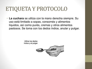 ETIQUETA Y PROTOCOLO
• La cuchara se utiliza con la mano derecha siempre. Su
uso está limitado a sopas, consomés y alimentos
líquidos, así como purés, cremas y otros alimentos
pastosos. Se toma con los dedos índice, anular y pulgar.
 